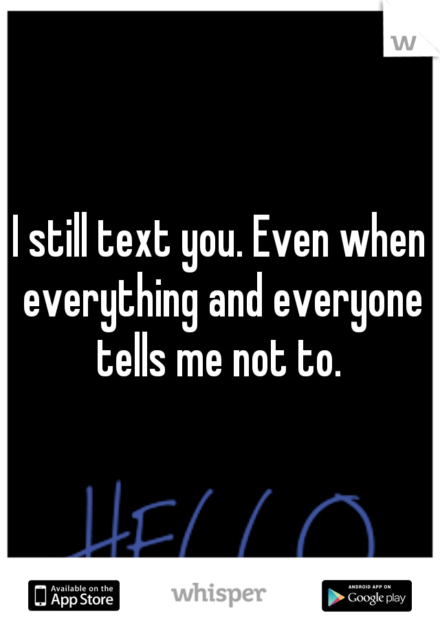 I still text you. Even when everything and everyone tells me not to. 