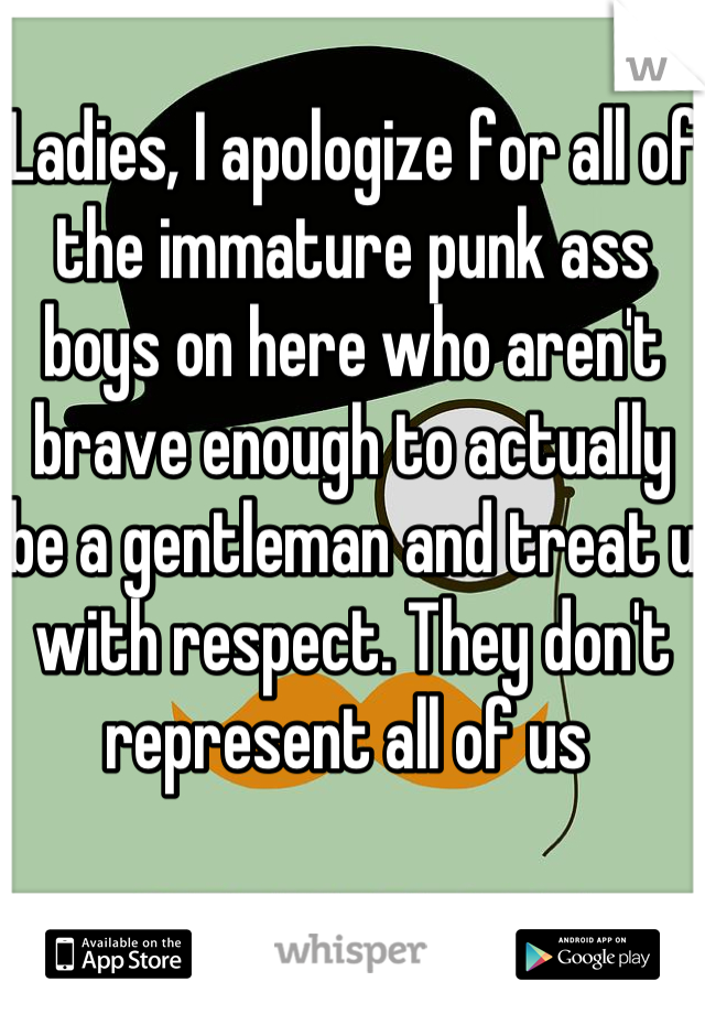 Ladies, I apologize for all of the immature punk ass boys on here who aren't brave enough to actually be a gentleman and treat u with respect. They don't represent all of us 