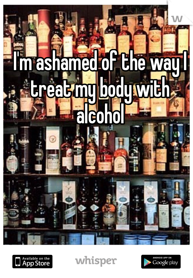 I'm ashamed of the way I treat my body with alcohol