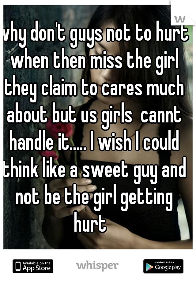 why don't guys not to hurt when then miss the girl they claim to cares much about but us girls  cannt handle it..... I wish I could think like a sweet guy and not be the girl getting hurt  