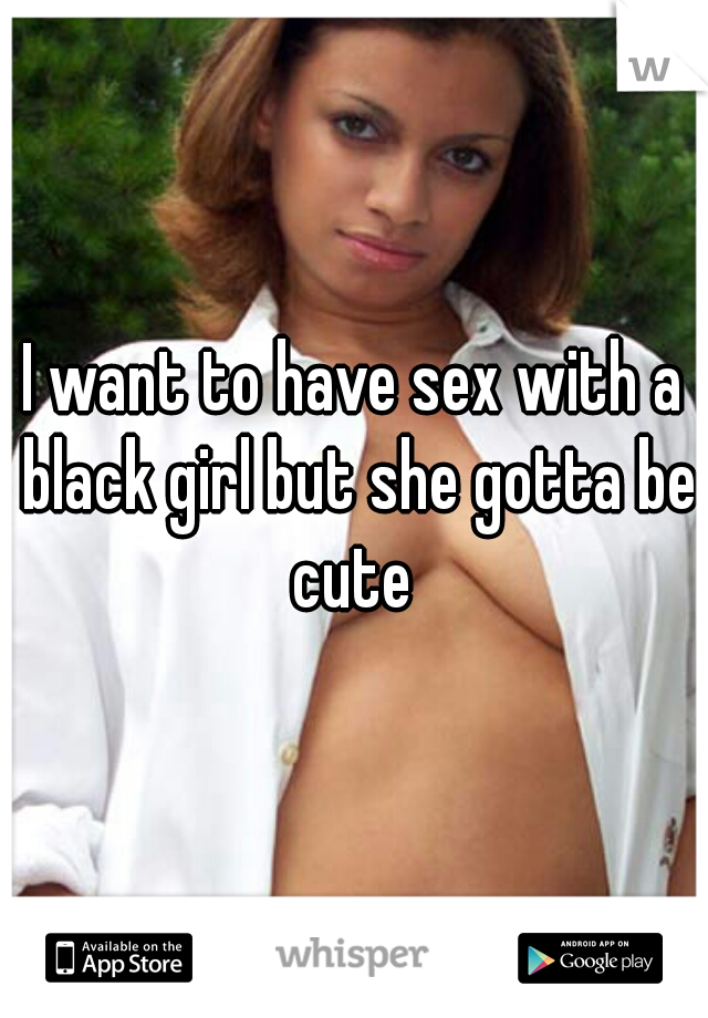 I want to have sex with a black girl but she gotta be cute 