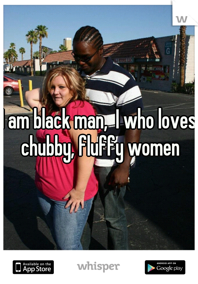 I am black man,  I who loves chubby, fluffy women