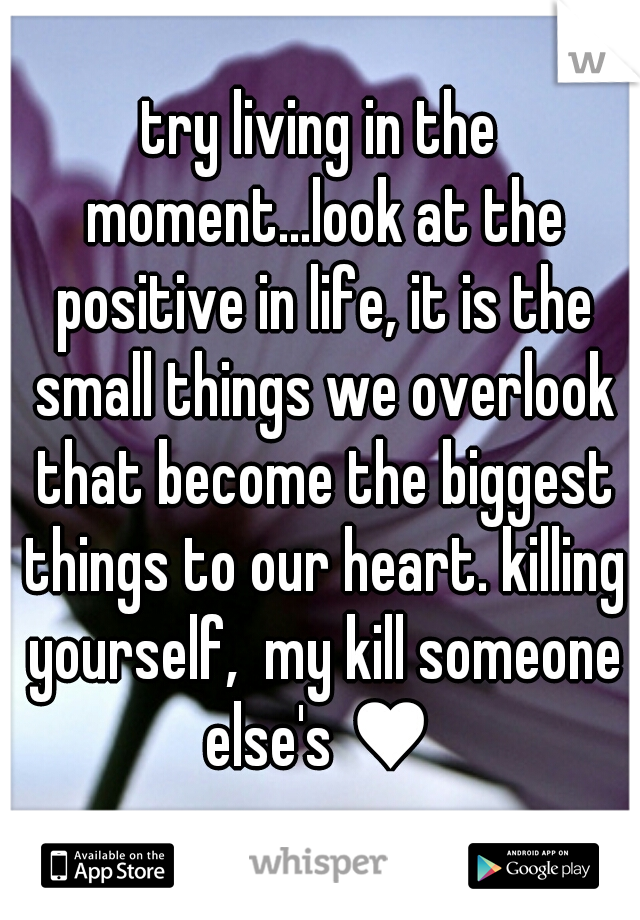 try living in the moment...look at the positive in life, it is the small things we overlook that become the biggest things to our heart. killing yourself,  my kill someone else's ♥ 