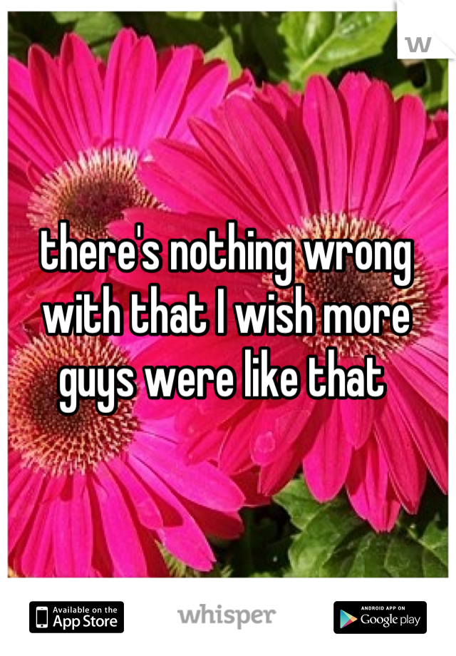 there's nothing wrong with that I wish more guys were like that 