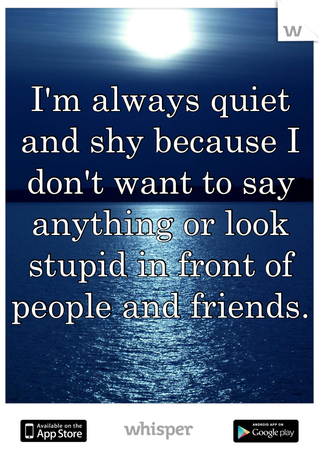 I'm always quiet and shy because I don't want to say anything or look stupid in front of people and friends. 