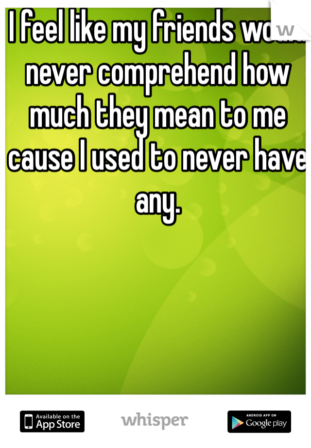 I feel like my friends would never comprehend how much they mean to me cause I used to never have any.