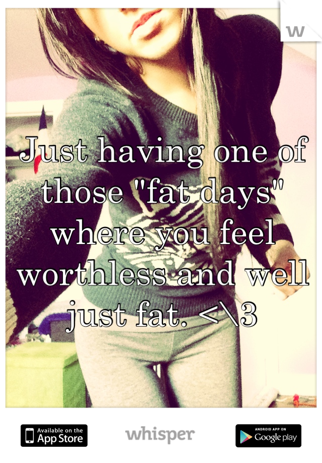 Just having one of those "fat days" where you feel worthless and well just fat. <\3