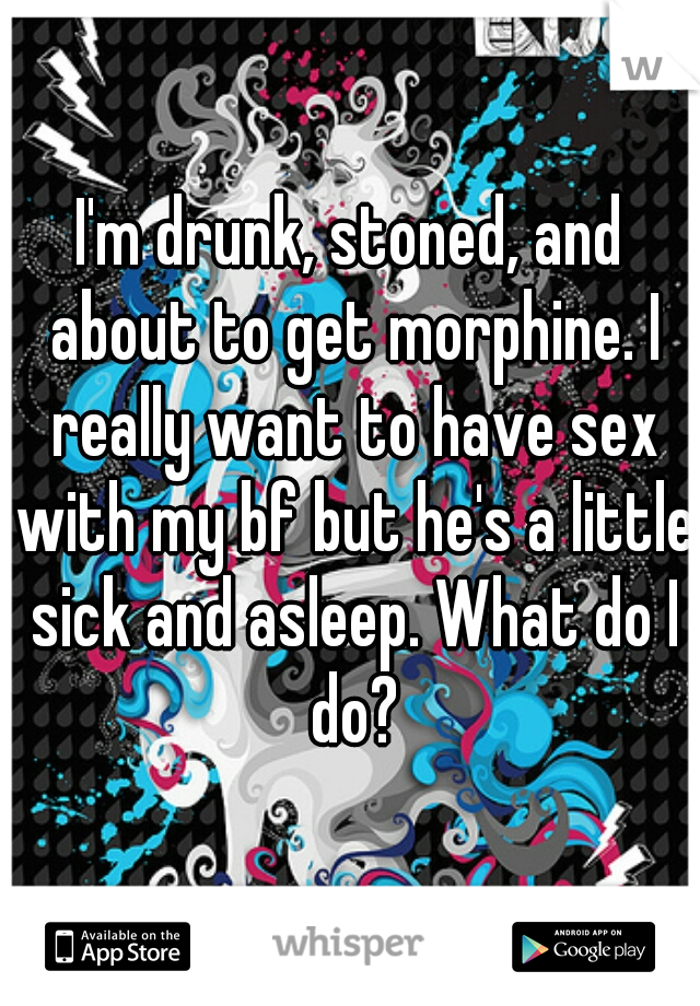 I'm drunk, stoned, and about to get morphine. I really want to have sex with my bf but he's a little sick and asleep. What do I do?
