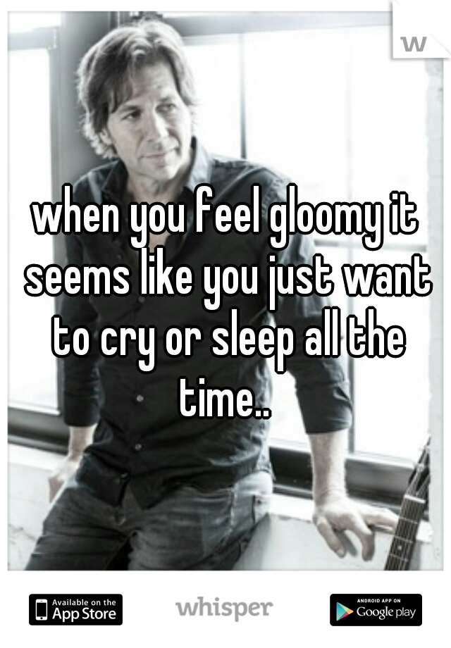 when you feel gloomy it seems like you just want to cry or sleep all the time.. 