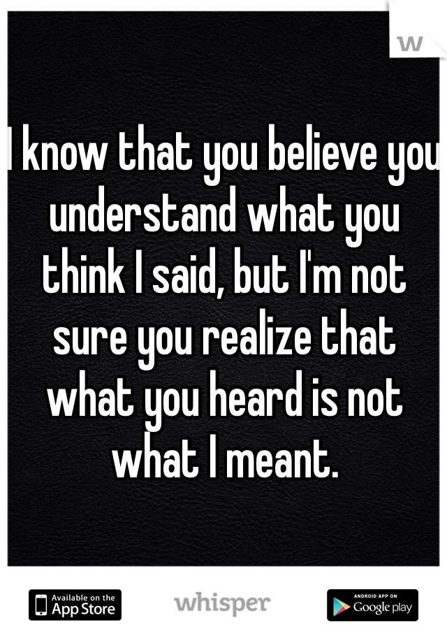 I know that you believe you understand what you think I said, but I'm not sure you realize that what you heard is not what I meant.