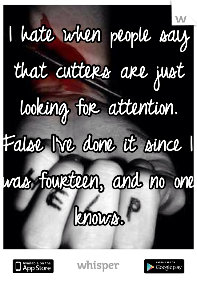 I hate when people say that cutters are just looking for attention. False I've done it since I was fourteen, and no one knows. 