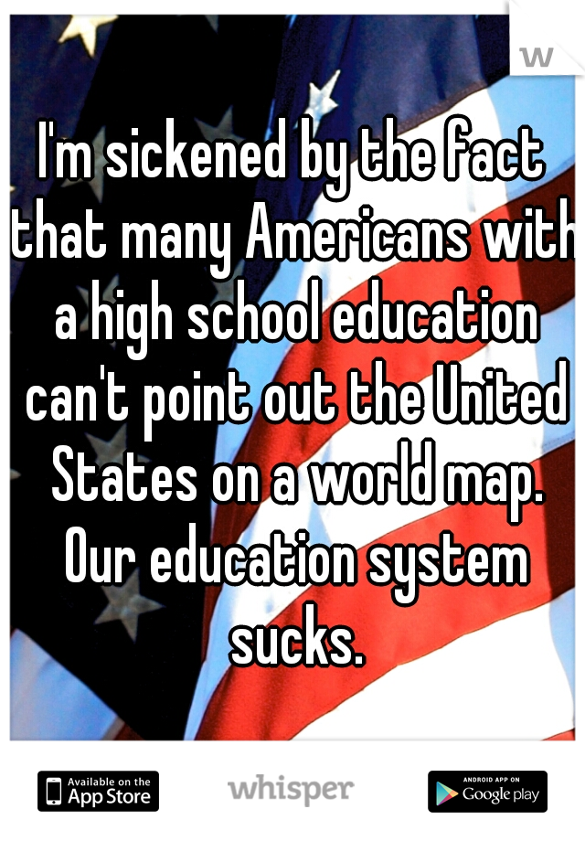I'm sickened by the fact that many Americans with a high school education can't point out the United States on a world map. Our education system sucks.