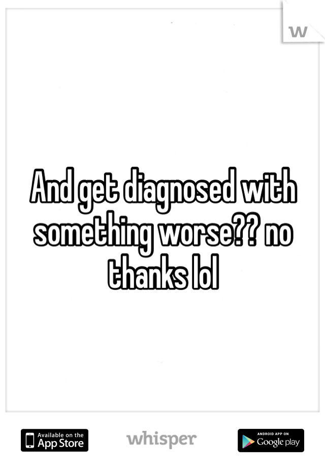 And get diagnosed with something worse?? no thanks lol