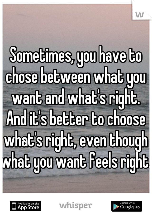 Sometimes, you have to chose between what you want and what's right. And it's better to choose what's right, even though what you want feels right. 