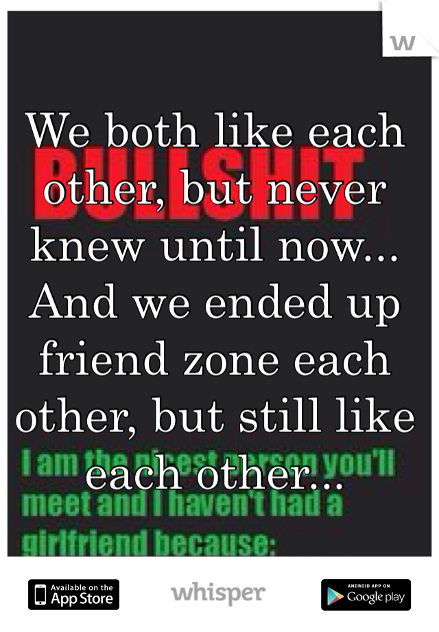 We both like each other, but never knew until now... And we ended up friend zone each other, but still like each other...