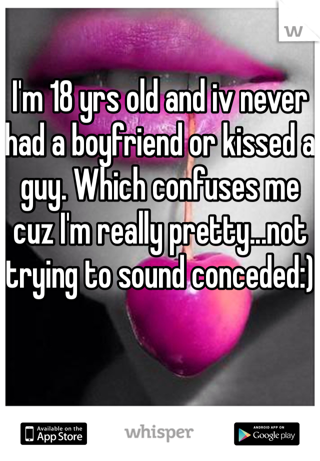I'm 18 yrs old and iv never had a boyfriend or kissed a guy. Which confuses me cuz I'm really pretty...not trying to sound conceded:)