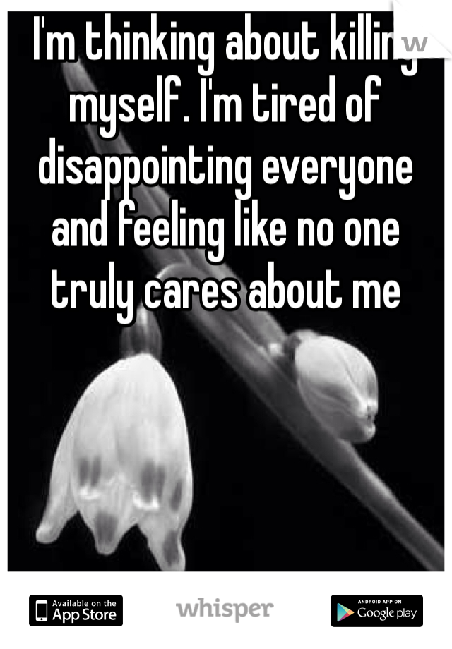 I'm thinking about killing myself. I'm tired of disappointing everyone and feeling like no one truly cares about me