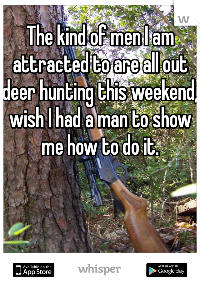 The kind of men I am attracted to are all out deer hunting this weekend, wish I had a man to show me how to do it. 