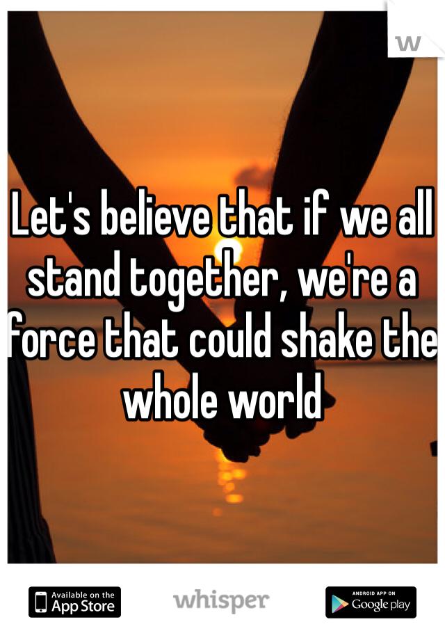 Let's believe that if we all stand together, we're a force that could shake the whole world 