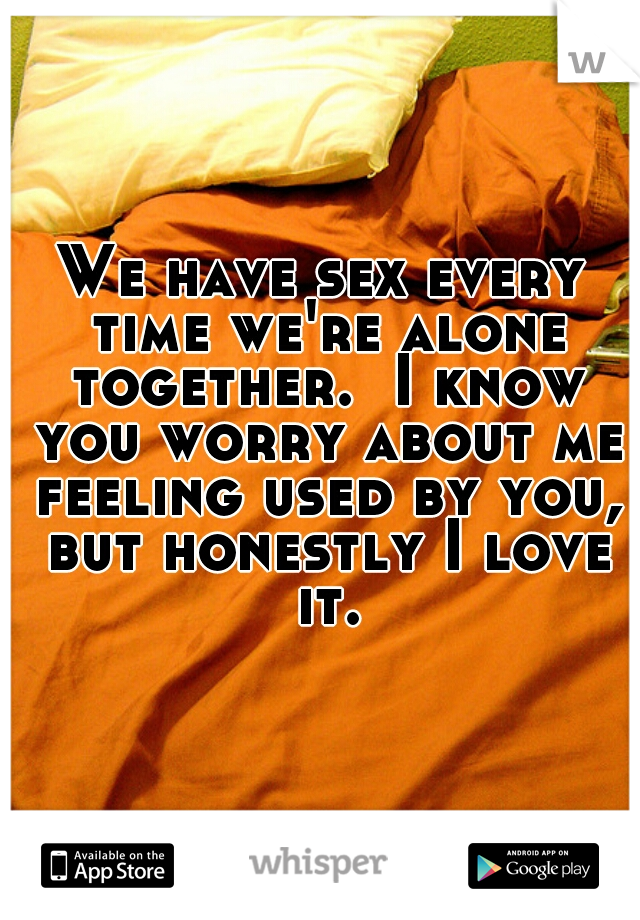 We have sex every time we're alone together.  I know you worry about me feeling used by you, but honestly I love it.