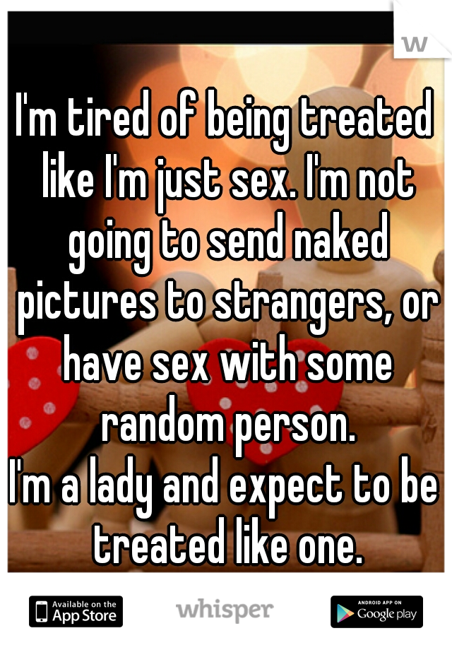 I'm tired of being treated like I'm just sex. I'm not going to send naked pictures to strangers, or have sex with some random person.
I'm a lady and expect to be treated like one.