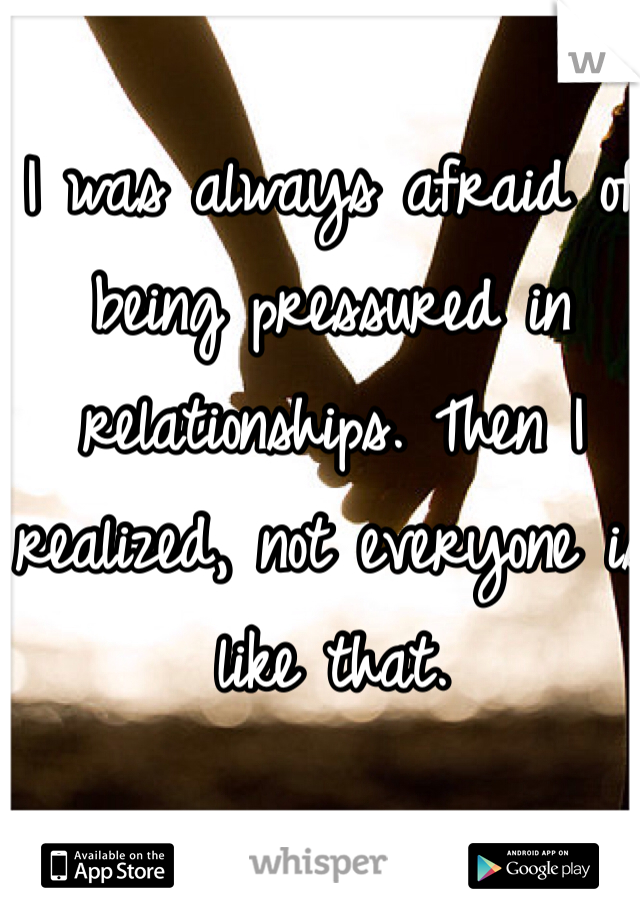 I was always afraid of being pressured in relationships. Then I realized, not everyone is like that.