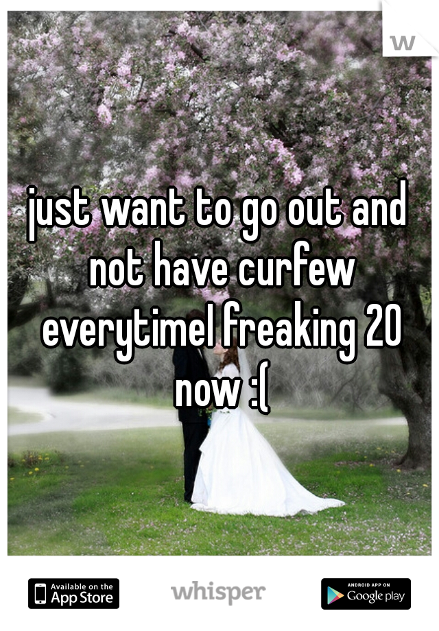 just want to go out and not have curfew everytimeI freaking 20 now :(