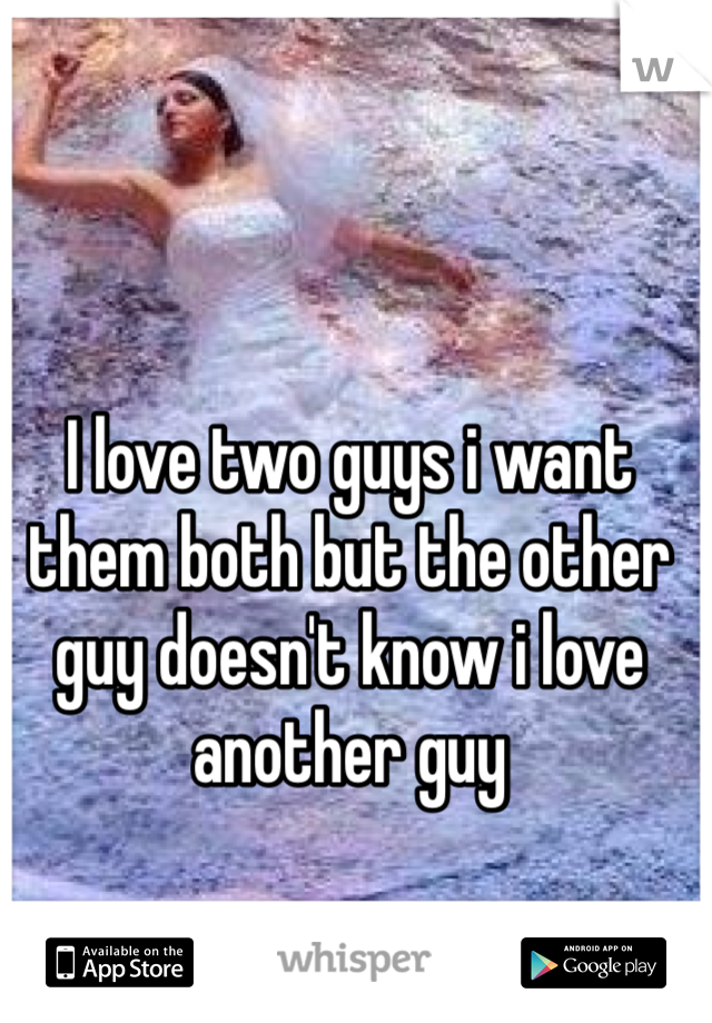 I love two guys i want them both but the other guy doesn't know i love another guy 