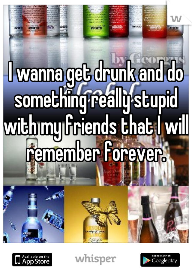 I wanna get drunk and do something really stupid with my friends that I will remember forever.