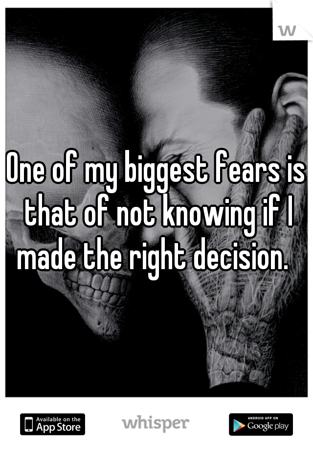 One of my biggest fears is that of not knowing if I made the right decision.  