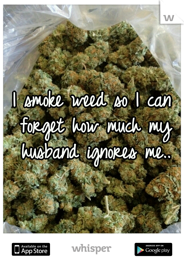 I smoke weed so I can forget how much my husband ignores me..