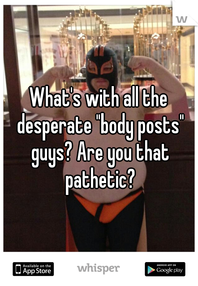 What's with all the desperate "body posts" guys? Are you that pathetic?