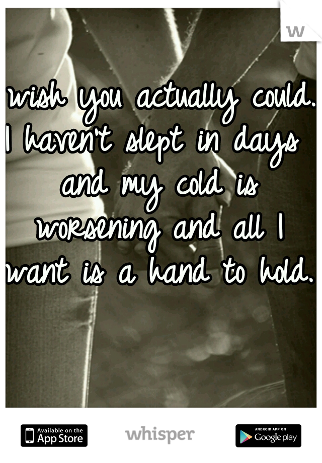 I wish you actually could. I haven't slept in days  and my cold is worsening and all I want is a hand to hold. 