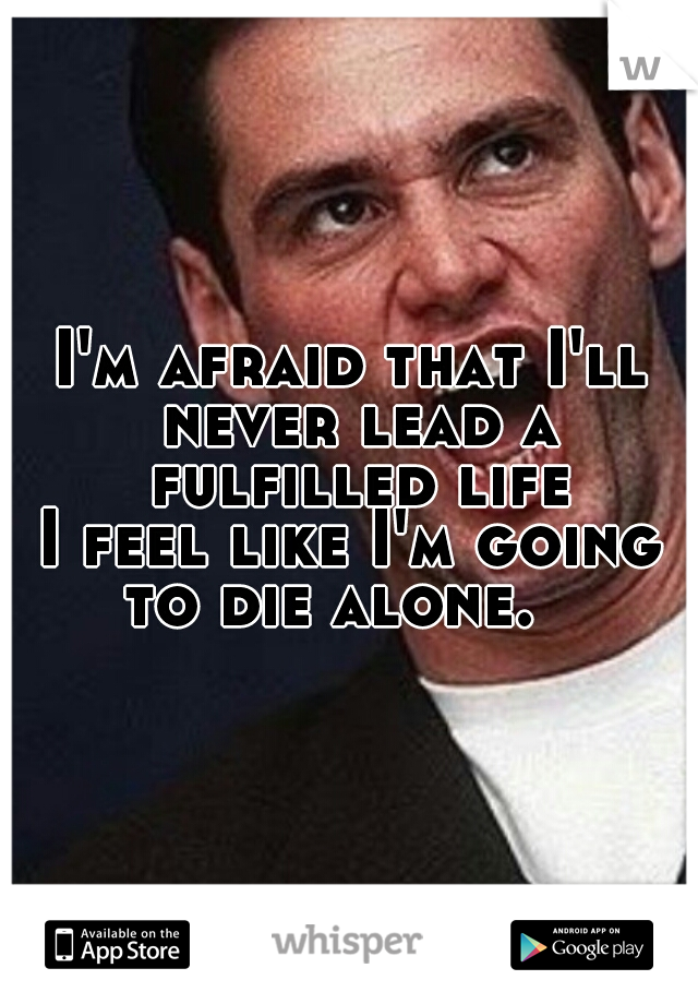 I'm afraid that I'll never lead a fulfilled life.
I feel like I'm going to die alone.   