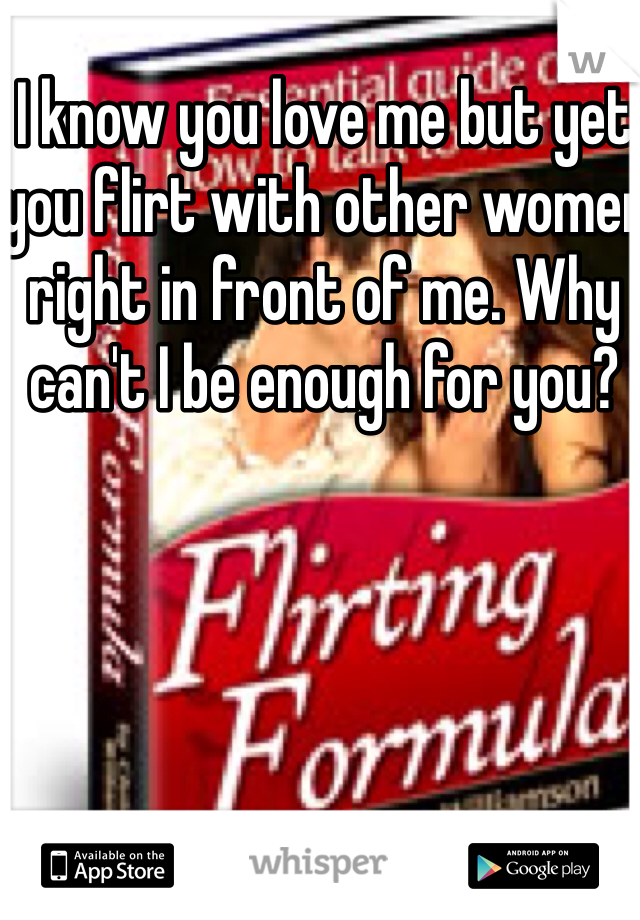 I know you love me but yet you flirt with other women right in front of me. Why can't I be enough for you?