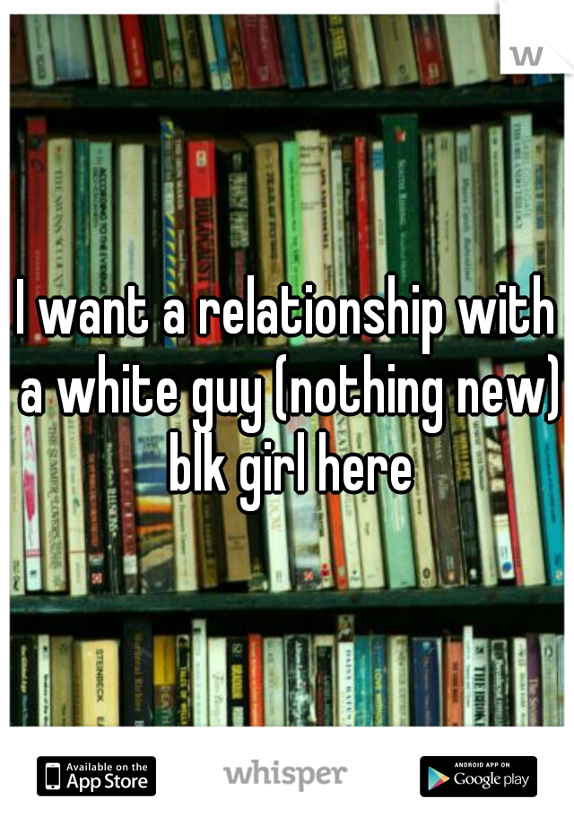 I want a relationship with a white guy (nothing new) blk girl here