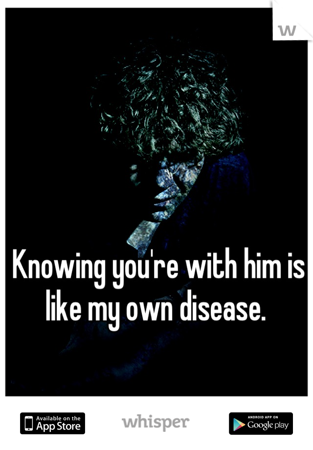 Knowing you're with him is like my own disease. 