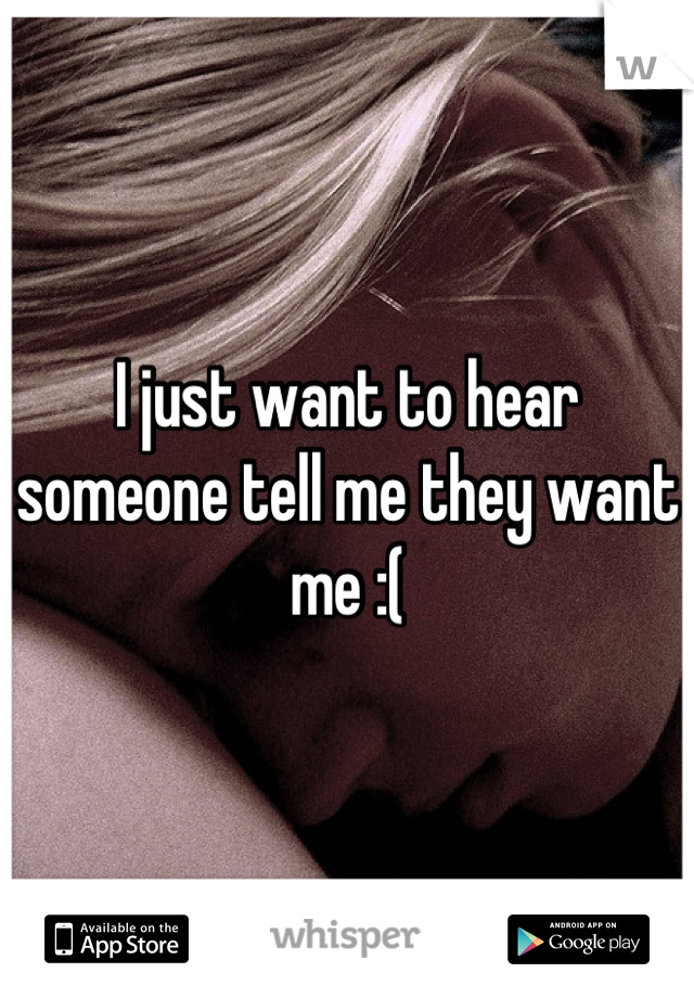 I just want to hear someone tell me they want me :(