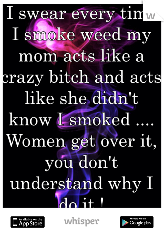 I swear every time I smoke weed my mom acts like a crazy bitch and acts like she didn't know I smoked .... Women get over it, you don't understand why I do it ! 