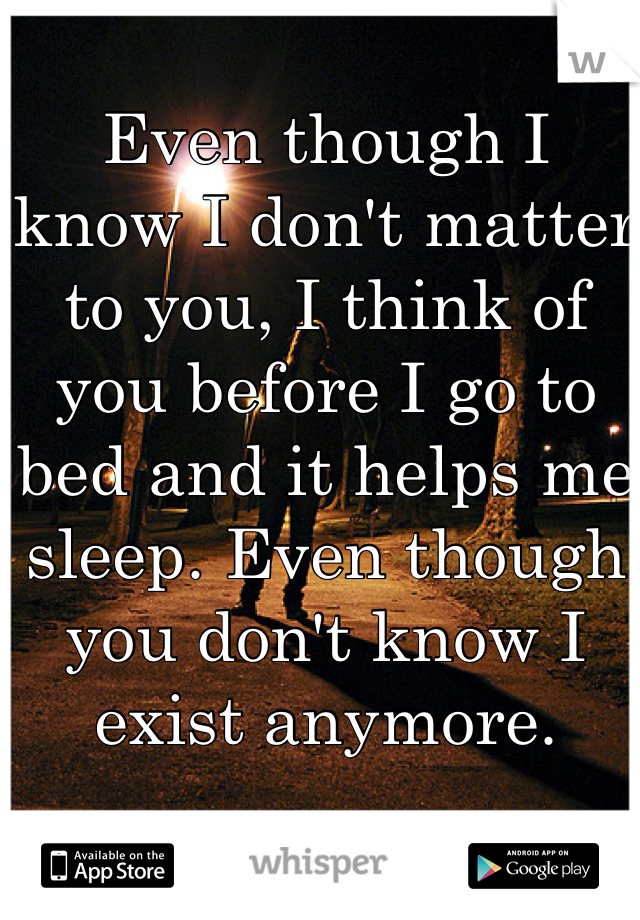 Even though I know I don't matter to you, I think of you before I go to bed and it helps me sleep. Even though you don't know I exist anymore. 
