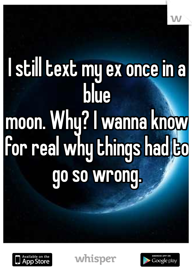 I still text my ex once in a blue
moon. Why? I wanna know for real why things had to go so wrong. 