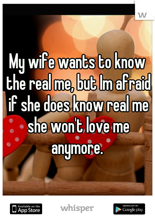 My wife wants to know the real me, but Im afraid if she does know real me she won't love me anymore. 