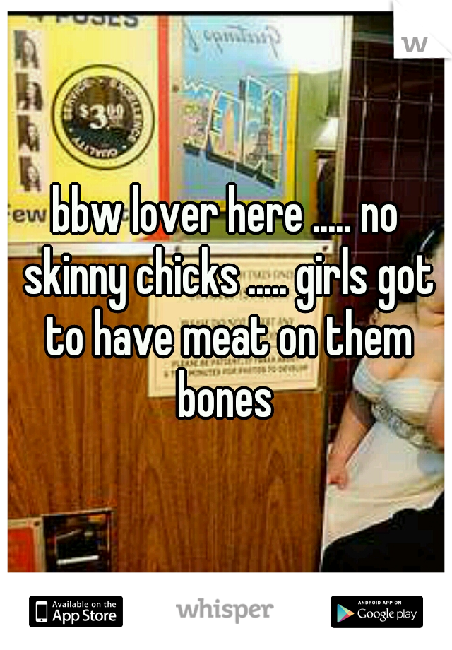 bbw lover here ..... no skinny chicks ..... girls got to have meat on them bones 