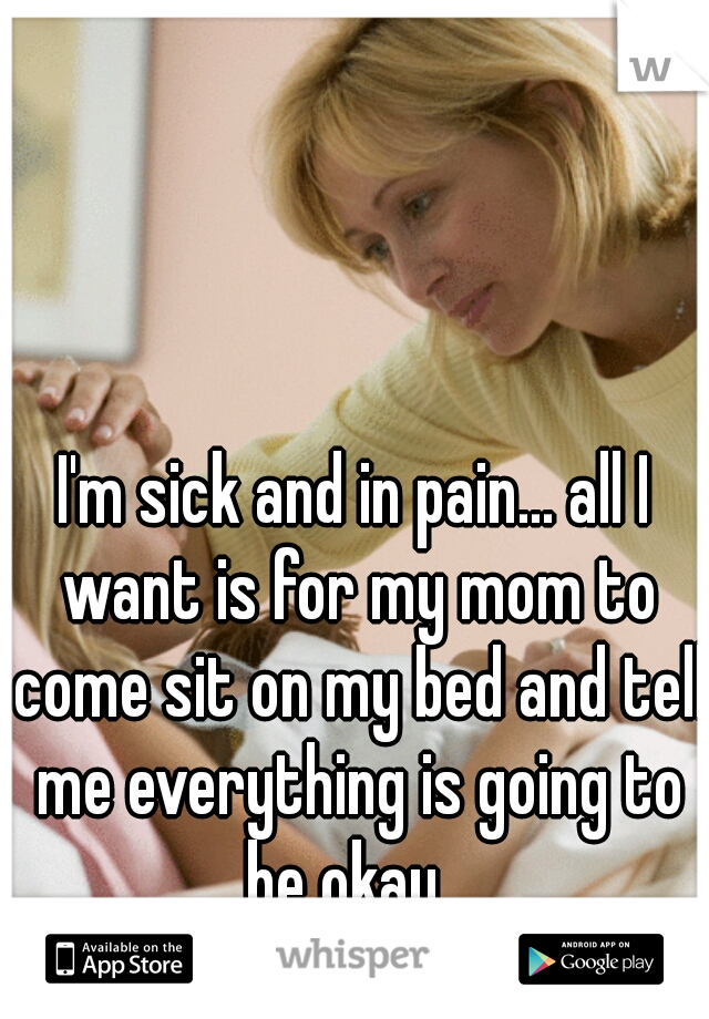 I'm sick and in pain... all I want is for my mom to come sit on my bed and tell me everything is going to be okay...