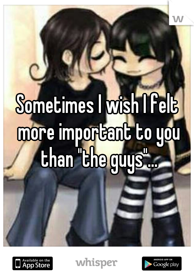 Sometimes I wish I felt more important to you than "the guys"...
