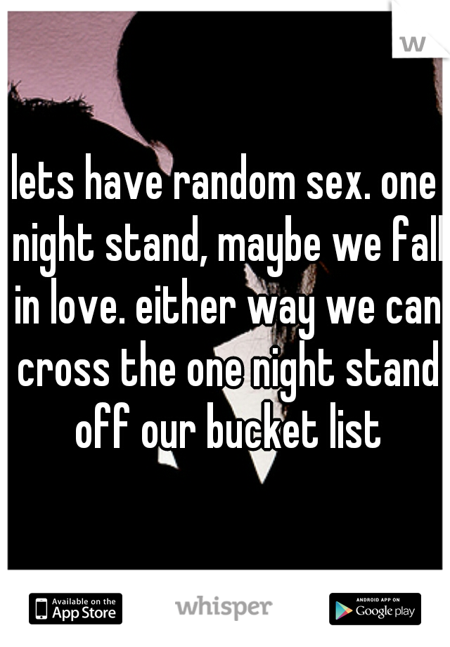 lets have random sex. one night stand, maybe we fall in love. either way we can cross the one night stand off our bucket list