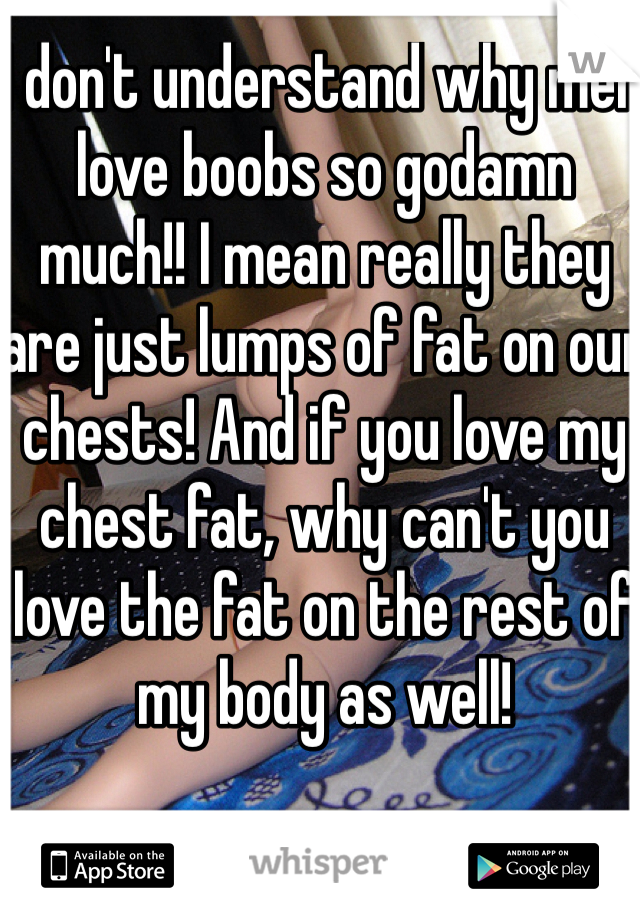 I don't understand why men love boobs so godamn much!! I mean really they are just lumps of fat on our chests! And if you love my chest fat, why can't you love the fat on the rest of my body as well!