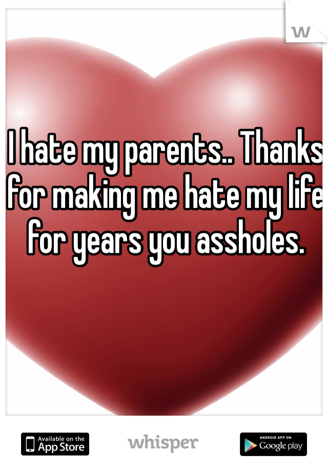 I hate my parents.. Thanks for making me hate my life for years you assholes.