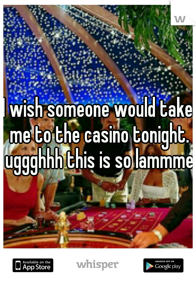 I wish someone would take me to the casino tonight. uggghhh this is so lammmee
