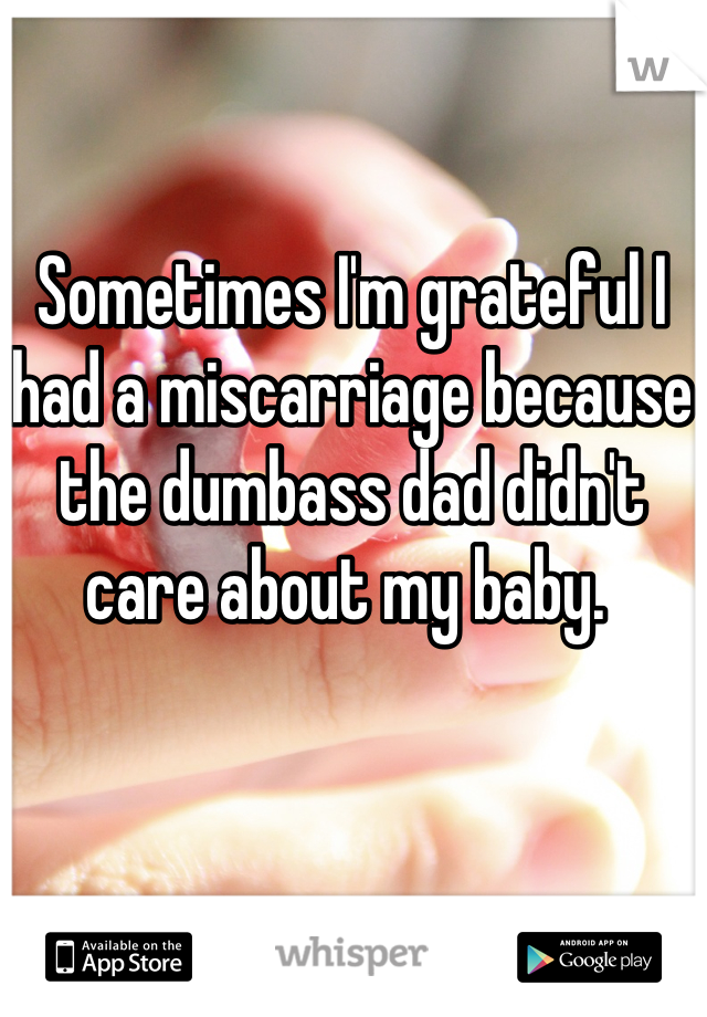 Sometimes I'm grateful I had a miscarriage because the dumbass dad didn't care about my baby. 